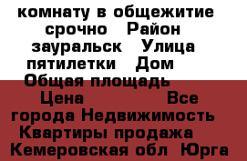 комнату в общежитие  срочно › Район ­ зауральск › Улица ­ пятилетки › Дом ­ 7 › Общая площадь ­ 12 › Цена ­ 200 000 - Все города Недвижимость » Квартиры продажа   . Кемеровская обл.,Юрга г.